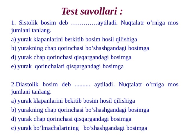 Test savollari : 1. Sistolik bosim deb …………. а ytiladi. Nuqtalatr o’rniga mos jumlani tanlang. а) yurak klapanlarini berkitib bosim hosil qilishiga b) yurakning chap qorinchasi bo’shashgandagi bosimga d) yurak chap qorinchasi qisqargandagi bosimga e) yurak qorinchalari qisqargandagi bosimga 2.Diastolik bosim deb .......... а ytiladi. Nuqtalatr o’rniga mos jumlani tanlang. а) yurak klapanlarini bekitib bosim hosil qilishiga b) yurakning chap qorinchasi bo’shashgandagi bosimga d) yurak chap qorinchasi qisqargandagi bosimga e) yurak bo’lmachalarining bo’shashgandagi bosimga 