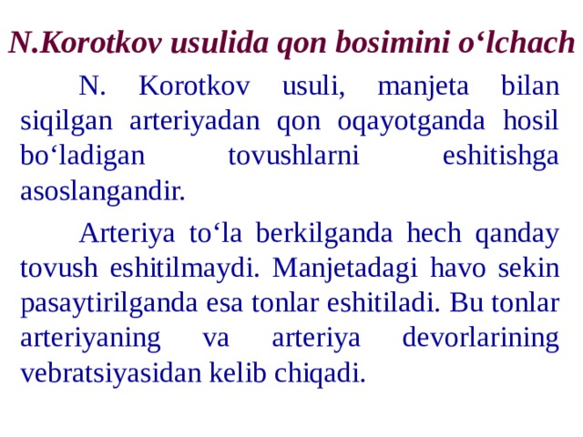 N.Korotkov usulida qon bosimini o‘lchach  N. Korotkov usuli, manjeta bilan siqilgan arteriyadan qon oqayotganda hosil bo‘ladigan tovushlarni eshitishga asoslangandir.  Arteriya to‘la berkilganda hech qanday tovush eshitilmaydi. Manjetadagi havo sekin pasaytirilganda esa tonlar eshitiladi. Bu tonlar arteriyaning va arteriya devorlarining vebratsiyasidan kelib chiqadi. 