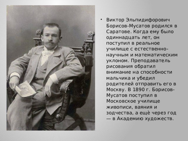 Виктор Эльпидифорович Борисов-Мусатов родился в Саратове. Когда ему было одиннадцать лет, он поступил в реальное училище с естественно-научным и математическим уклоном. Преподаватель рисования обратил внимание на способности мальчика и убедил родителей отправить его в Москву. В 1890 г. Борисов-Мусатов поступил в Московское училище живописи, ваяния и зодчества, а ещѐ через год — в Академию художеств. 