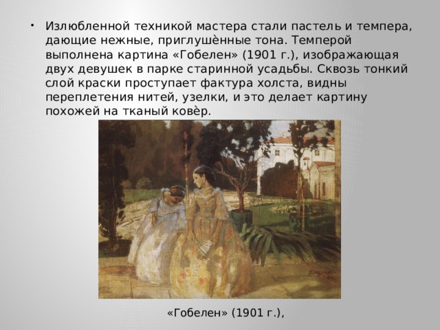 Излюбленной техникой мастера стали пастель и темпера, дающие нежные, приглушѐнные тона. Темперой выполнена картина «Гобелен» (1901 г.), изображающая двух девушек в парке старинной усадьбы. Сквозь тонкий слой краски проступает фактура холста, видны переплетения нитей, узелки, и это делает картину похожей на тканый ковѐр. «Гобелен» (1901 г.), 