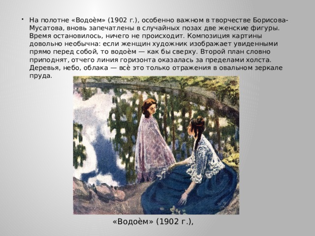 На полотне «Водоѐм» (1902 г.), особенно важном в творчестве Борисова-Мусатова, вновь запечатлены в случайных позах две женские фигуры. Время остановилось, ничего не происходит. Композиция картины довольно необычна: если женщин художник изображает увиденными прямо перед собой, то водоѐм — как бы сверху. Второй план словно приподнят, отчего линия горизонта оказалась за пределами холста. Деревья, небо, облака — всѐ это только отражения в овальном зеркале пруда. «Водоѐм» (1902 г.), 