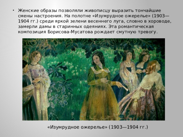 Женские образы позволяли живописцу выразить тончайшие смены настроения. На полотне «Изумрудное ожерелье» (1903—1904 гг.) среди яркой зелени весеннего луга, словно в хороводе, замерли дамы в старинных одеяниях. Эта романтическая композиция Борисова-Мусатова рождает смутную тревогу. «Изумрудное ожерелье» (1903—1904 гг.) 