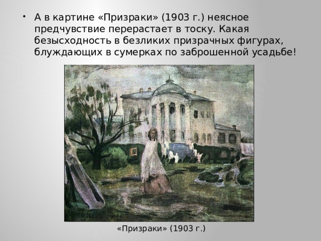 А в картине «Призраки» (1903 г.) неясное предчувствие перерастает в тоску. Какая безысходность в безликих призрачных фигурах, блуждающих в сумерках по заброшенной усадьбе! «Призраки» (1903 г.) 