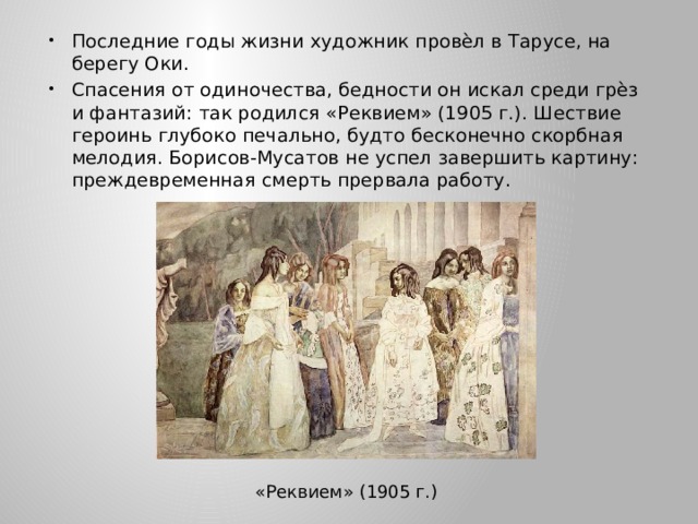 Последние годы жизни художник провѐл в Тарусе, на берегу Оки. Спасения от одиночества, бедности он искал среди грѐз и фантазий: так родился «Реквием» (1905 г.). Шествие героинь глубоко печально, будто бесконечно скорбная мелодия. Борисов-Мусатов не успел завершить картину: преждевременная смерть прервала работу. «Реквием» (1905 г.) 