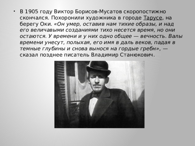 В 1905 году Виктор Борисов-Мусатов скоропостижно скончался. Похоронили художника в городе Тарусе , на берегу Оки. «Он умер, оставив нам тихие образы, и над его величавыми созданиями тихо несется время, но они остаются. У времени и у них одно общее — вечность. Валы времени унесут, полыхая, его имя в даль веков, падая в темные глубины и снова вынося на гордые гребн» , — сказал позднее писатель Владимир Станюкович. 