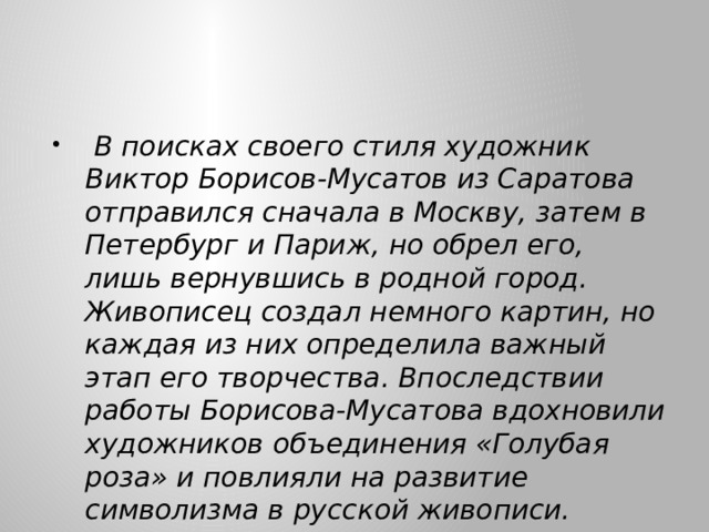  В поисках своего стиля художник Виктор Борисов-Мусатов из Саратова отправился сначала в Москву, затем в Петербург и Париж, но обрел его, лишь вернувшись в родной город. Живописец создал немного картин, но каждая из них определила важный этап его творчества. Впоследствии работы Борисова-Мусатова вдохновили художников объединения «Голубая роза» и повлияли на развитие символизма в русской живописи. 