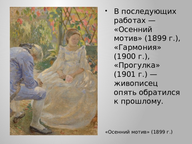 В последующих работах — «Осенний мотив» (1899 г.), «Гармония» (1900 г.), «Прогулка» (1901 г.) — живописец опять обратился к прошлому. «Осенний мотив» (1899 г.) 
