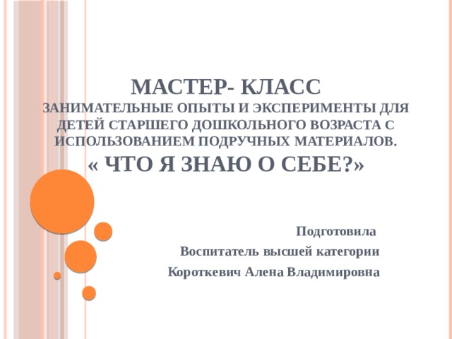 Мастер- класс  Занимательные опыты и эксперименты для детей старшего дошкольного возраста с использованием подручных материалов.  « Что я знаю о себе?» Подготовила Воспитатель высшей категории Короткевич Алена Владимировна 