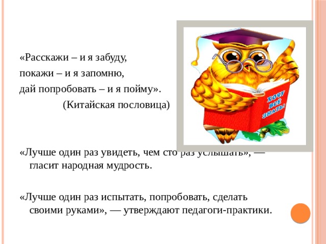 «Расскажи – и я забуду, покажи – и я запомню, дай попробовать – и я пойму».  (Китайская пословица) «Лучше один раз увидеть, чем сто раз услышать», — гласит народная мудрость. «Лучше один раз испытать, попробовать, сделать своими руками», — утверждают педагоги-практики . 