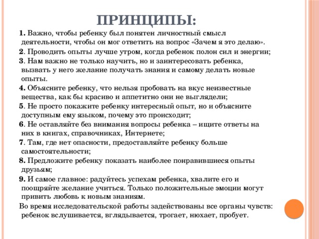 Принципы: 1. Важно, чтобы ребенку был понятен личностный смысл деятельности, чтобы он мог ответить на вопрос «Зачем я это делаю». 2 . Проводить опыты лучше утром, когда ребенок полон сил и энергии;  3 . Нам важно не только научить, но и заинтересовать ребенка, вызвать у него желание получать знания и самому делать новые опыты.  4. Объясните ребенку, что нельзя пробовать на вкус неизвестные вещества, как бы красиво и аппетитно они не выглядели; 5 . Не просто покажите ребенку интересный опыт, но и объясните доступным ему языком, почему это происходит; 6 . Не оставляйте без внимания вопросы ребенка – ищите ответы на них в книгах, справочниках, Интернете; 7 . Там, где нет опасности, предоставляйте ребенку больше самостоятельности; 8. Предложите ребенку показать наиболее понравившиеся опыты друзьям; 9. И самое главное: радуйтесь успехам ребенка, хвалите его и поощряйте желание учиться. Только положительные эмоции могут привить любовь к новым знаниям. Во время исследовательской работы задействованы все органы чувств: ребенок вслушивается, вглядывается, трогает, нюхает, пробует. 