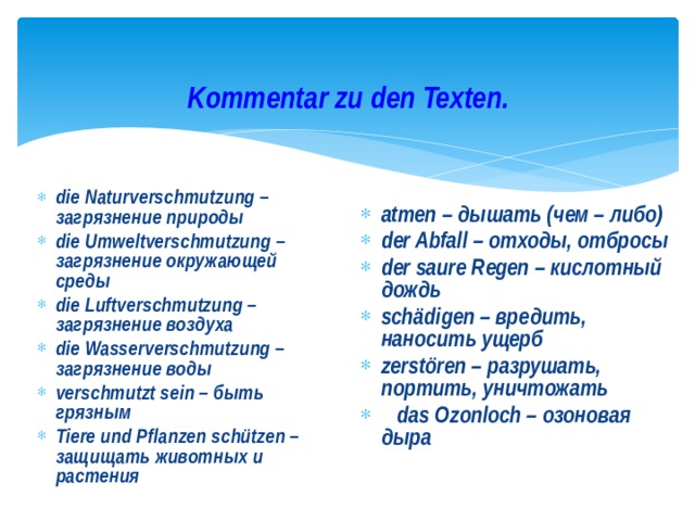 Kommentar zu den Texten. die Naturverschmutzung – загрязнение природы die Umweltverschmutzung – загрязнение окружающей среды die Luftverschmutzung – загрязнение воздуха die Wasserverschmutzung – загрязнение воды verschmutzt sein – быть грязным Tiere und Pflanzen schützen – защищать животных и растения atmen – дышать (чем – либо) der Abfall – отходы, отбросы der saure Regen – кислотный дождь schädigen – вредить, наносить ущерб zerstören – разрушать, портить, уничтожать  das Ozonloch – озоновая дыра   