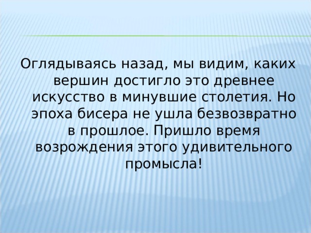 Оглядываясь назад, мы видим, каких вершин достигло это древнее искусство в минувшие столетия. Но эпоха бисера не ушла безвозвратно в прошлое. Пришло время возрождения этого удивительного промысла! 