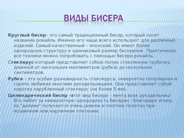 Круглый бисер – это самый традиционный бисер, который носит название рокайль. Именно его чаще всего используют для различных изделий. Самый качественный – японский. Он имеет более однородную структуру и одинаковый размер бисеринок. Практически все техники можно попробовать с помощью бисера рокайль. С теклярус -который представляет собою полую стеклянную трубочку, длинной от нескольких миллиметров (рубка) до нескольких сантиметров. Рубка  – это особая разновидность стекляруса, невероятно популярная и горячо любимая многими рукодельницами. Она представляет собой коротко нарубленный стеклярус (не более 5 мм). Цилиндрический бисер -э тот вид бисера – мечта всех рукодельниц! Его любят за невероятную однородность бисерин - благодаря этому, из 