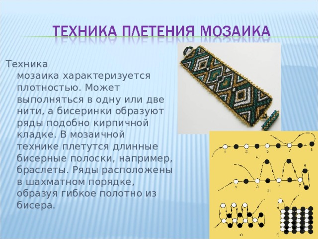 Техника мозаика характеризуется плотностью. Может выполняться в одну или две нити, а бисеринки образуют ряды подобно кирпичной кладке. В мозаичной технике плетутся длинные бисерные полоски, например, браслеты. Ряды расположены в шахматном порядке, образуя гибкое полотно из бисера. 