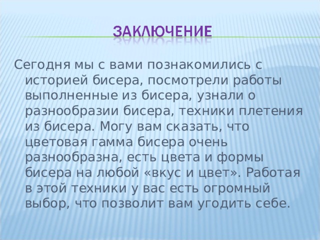 Сегодня мы с вами познакомились с историей бисера, посмотрели работы выполненные из бисера, узнали о разнообразии бисера, техники плетения из бисера. Могу вам сказать, что цветовая гамма бисера очень разнообразна, есть цвета и формы бисера на любой «вкус и цвет». Работая в этой техники у вас есть огромный выбор, что позволит вам угодить себе. 