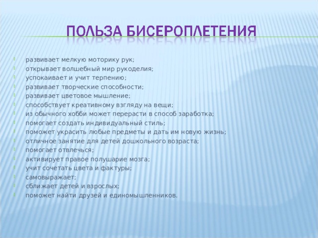 развивает мелкую моторику рук; открывает волшебный мир рукоделия; успокаивает и учит терпению; развивает творческие способности; развивает цветовое мышление; способствует креативному взгляду на вещи; из обычного хобби может перерасти в способ заработка; помогает создать индивидуальный стиль; поможет украсить любые предметы и дать им новую жизнь; отличное занятие для детей дошкольного возраста; помогает отвлечься; активирует правое полушарие мозга; учит сочетать цвета и фактуры; самовыражает; сближает детей и взрослых; поможет найти друзей и единомышленников.  