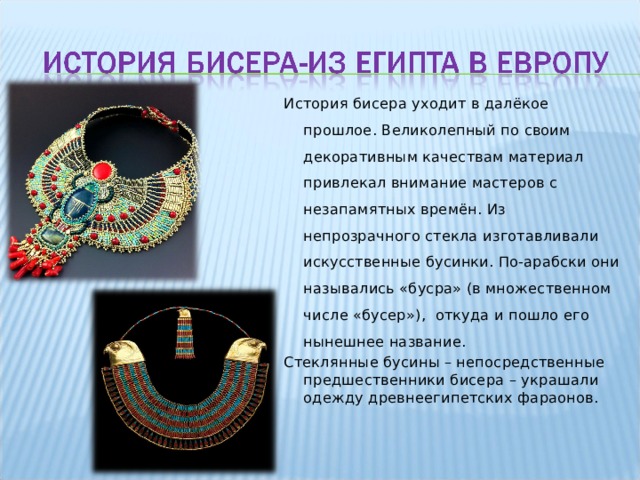 История бисера уходит в далёкое прошлое. Великолепный по своим декоративным качествам материал привлекал внимание мастеров с незапамятных времён. Из непрозрачного стекла  изготавливали искусственные бусинки. По-арабски они назывались «бусра» (в множественном числе  «бусер»),  откуда и пошло его нынешнее название. Стеклянные бусины – непосредственные предшественники бисера – украшали одежду древнеегипетских фараонов. 