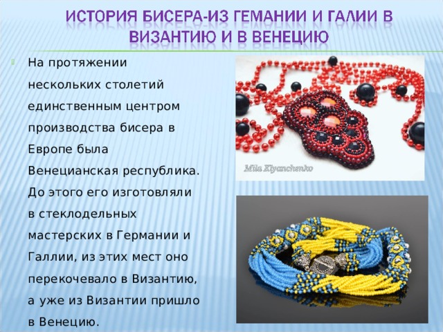На протяжении нескольких столетий единственным центром производства бисера в Европе была Венецианская республика. До этого его изготовляли в стеклодельных мастерских в Германии и Галлии, из этих мест оно перекочевало в Византию, а уже из Византии пришло в Венецию. 