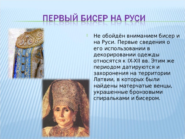Не обойдён вниманием бисер и на Руси. Первые сведения о его использовании в декорировании одежды относятся к IX-XII вв. Этим же периодом датируются и захоронения на территории Латвии, в которых были найдены матерчатые венцы, украшенные бронзовыми спиральками и бисером. 