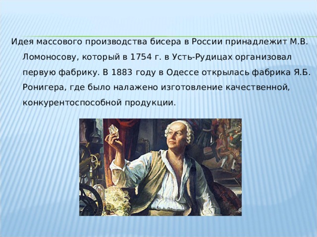 Идея массового производства бисера в России принадлежит М.В. Ломоносову, который в 1754 г. в Усть-Рудицах организовал первую фабрику. В 1883 году в Одессе открылась фабрика Я.Б. Ронигера, где было налажено изготовление качественной, конкурентоспособной продукции. 