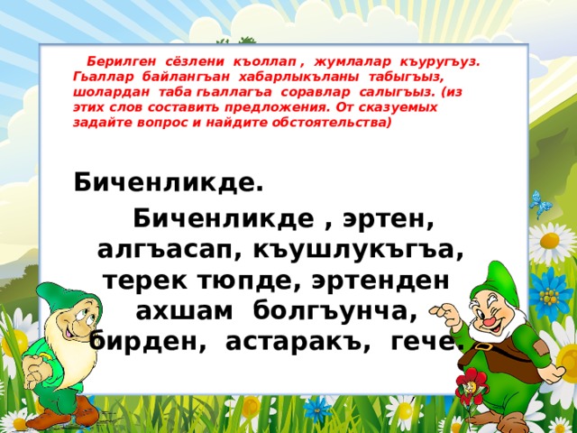  Берилген сёзлени къоллап , жумлалар къуругъуз. Гьаллар байлангъан хабарлыкъланы табыгъыз, шолардан таба гьаллагъа соравлар салыгъыз. (из этих слов составить предложения. От сказуемых задайте вопрос и найдите обстоятельства)  Биченликде.  Биченликде , эртен, алгъасап, къушлукъгъа, терек тюпде, эртенден ахшам болгъунча, бирден, астаракъ, гече. 