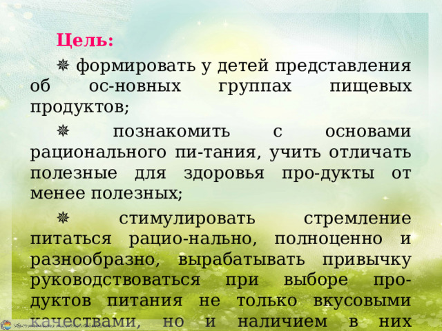 Цель:  ✵ формировать у детей представления об ос-новных группах пищевых продуктов; ✵ познакомить с основами рационального пи-тания, учить отличать полезные для здоровья про-дукты от менее полезных; ✵ стимулировать стремление питаться рацио-нально, полноценно и разнообразно, вырабатывать привычку руководствоваться при выборе про-  дуктов питания не только вкусовыми качествами, но и наличием в них основных полезных пи-тательных веществ. 