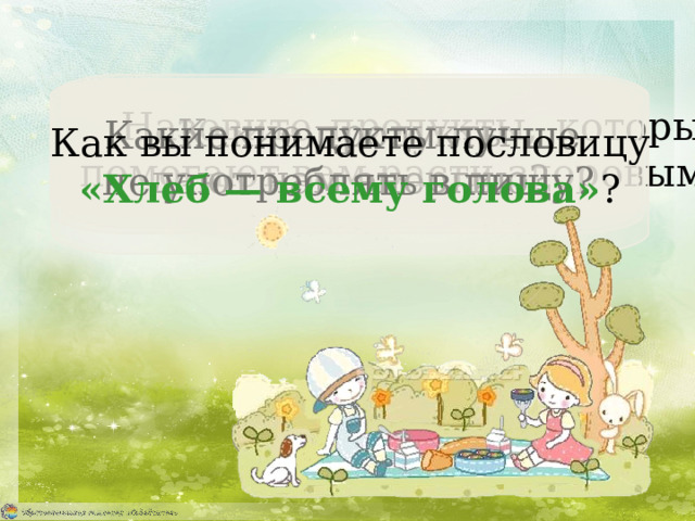 Как вы понимаете пословицу  «Хлеб — всему голова» ? Назовите продукты, которые  помогают вам расти здоровыми. Какие продукты дают нам энергию? Какие продукты лучше не употреблять в пищу? 