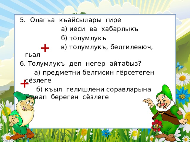 5. Олагъа къайсылары гире  а) иеси ва хабарлыкъ  б) толумлукъ  в) толумлукъ, белгилевюч, гьал 6. Толумлукъ деп негер айтабыз?  а) предметни белгисин гёрсетеген сёзлеге  б) къыя гелишлени соравларына жавап береген сёзлеге + + 