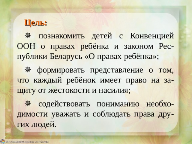 Цель: ✵ познакомить детей с Конвенцией ООН о правах ребёнка и законом Рес-публики Беларусь «О правах ребёнка»; ✵ формировать представление о том, что каждый ребёнок имеет право на за-щиту от жестокости и насилия; ✵ содействовать пониманию необхо-димости уважать и соблюдать права дру-гих людей. 
