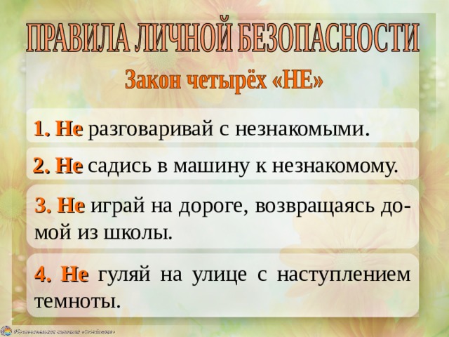 1. Не разговаривай с незнакомыми . 2. Не садись в машину к незнакомому. 3. Не играй на дороге, возвращаясь до-мой из школы. 4. Не гуляй на улице с наступлением темноты. 