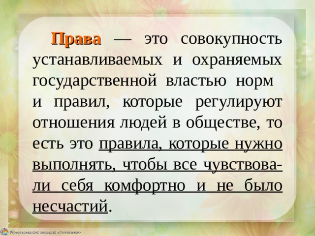 Права  — это совокупность устанавливаемых и охраняемых государственной властью норм  и правил, которые регулируют отношения людей в обществе, то есть это правила, которые нужно выполнять, чтобы все чувствова-ли себя комфортно и не было несчастий . 
