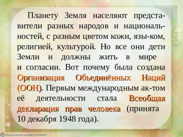 Планету Земля населяют предста-вители разных народов и националь-ностей, с разным цветом кожи, язы-ком, религией, культурой. Но все они дети Земли и должны жить в мире  и согласии. Вот почему была создана Организация Объединённых Наций (ООН) . Первым международным ак-том её деятельности стала Всеобщая декларация прав человека  (принята  10 декабря 1948 года). 