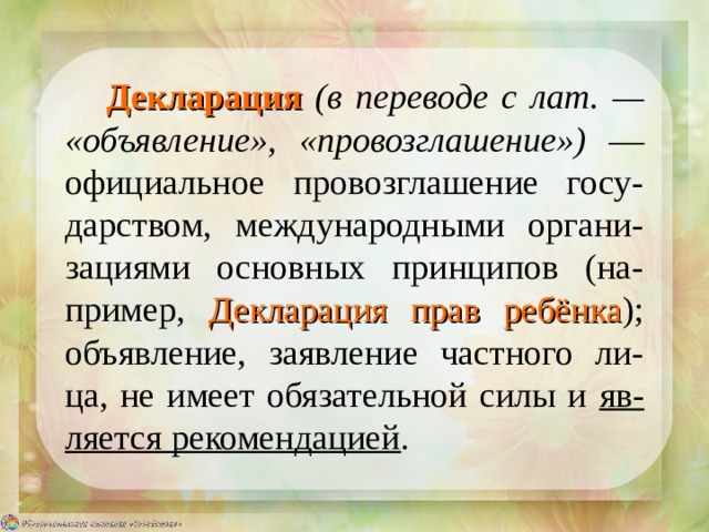 Декларация  (в переводе с лат. — «объявление», «провозглашение») — официальное провозглашение госу-дарством, международными органи-зациями основных принципов (на-пример, Декларация прав ребёнка ); объявление, заявление частного ли-ца, не имеет обязательной силы и яв-ляется рекомендацией . 