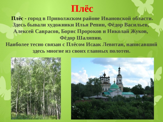 Плёс   Плёс - город в Приволжском районе Ивановской области. Здесь бывали художники Илья Репин, Фёдор Васильев, Алексей Саврасов, Борис Пророков и Николай Жуков, Фёдор Шаляпин. Наиболее тесно связан с Плёсом Исаак Левитан, написавший здесь многие из своих главных полотен. 