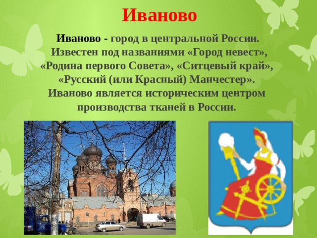 Иваново Иваново - город в центральной России.    Известен под названиями «Город невест», «Родина первого Совета», «Ситцевый край», «Русский (или Красный) Манчестер». Иваново является историческим центром производства тканей в России. 