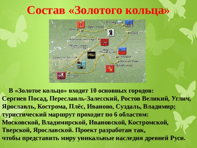 Состав «Золотого кольца»  В «Золотое кольцо» входят 10 основных городов: Сергиев Посад, Переславль-Залесский, Ростов Великий, Углич, Ярославль, Кострома, Плёс, Иваново, Суздаль, Владимир; туристический маршрут проходит по 6 областям: Московской, Владимирской, Ивановской, Костромской, Тверской, Ярославской. Проект разработан так, чтобы представить миру уникальные наследия древней Руси. 