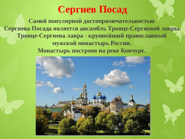 Сергиев Посад Самой популярной достопримечательностью Сергиева Посада является ансамбль Троице-Сергиевой лавры. Троице-Сергиева лавра - крупнейший православный мужской монастырь России. Монастырь построен на реке Кончуре. 