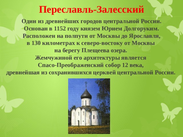 Переславль-Залесский Один из древнейших городов центральной России.  Основан в 1152 году князем Юрием Долгоруким. Расположен на полпути от Москвы до Ярославля, в 130 километрах к северо-востоку от Москвы на берегу Плещеева озера. Жемчужиной его архитектуры является Спасо-Преображенский собор 12 века, древнейшая из сохранившихся церквей центральной России. 