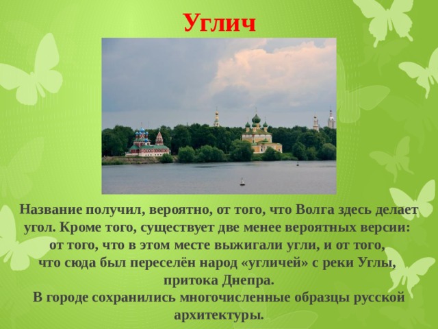 Углич Название получил, вероятно, от того, что Волга здесь делает угол. Кроме того, существует две менее вероятных версии: от того, что в этом месте выжигали угли, и от того, что сюда был переселён народ «угличей» с реки Углы, притока Днепра. В городе сохранились многочисленные образцы русской архитектуры. 