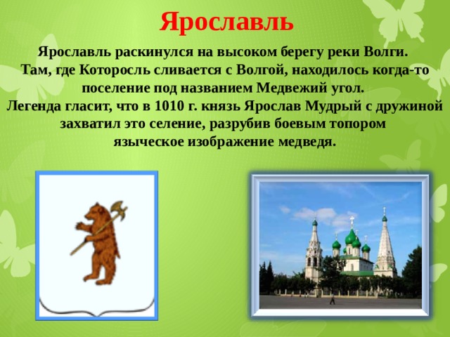 Ярославль Ярославль раскинулся на высоком берегу реки Волги. Там, где Которосль сливается с Волгой, находилось когда-то поселение под названием Медвежий угол. Легенда гласит, что в 1010 г. князь Ярослав Мудрый с дружиной захватил это селение, разрубив боевым топором языческое изображение медведя. 