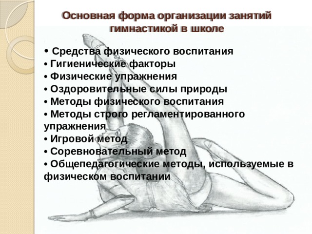 Основная форма организации занятий  гимнастикой в школе • Средства физического воспитания  • Гигиенические факторы  • Физические упражнения  • Оздоровительные силы природы  • Методы физического воспитания  • Методы строго регламентированного упражнения  • Игровой метод  • Соревновательный метод  • Общепедагогические методы, используемые в физическом воспитании   ,   