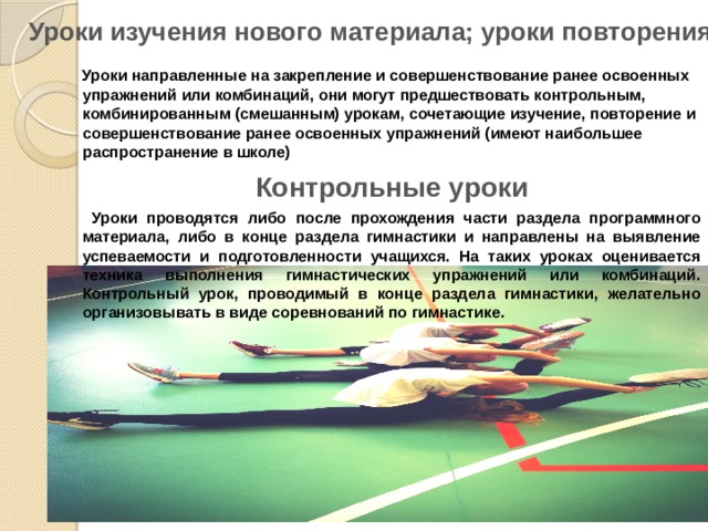 Уроки изучения нового материала; уроки повторения    Уроки направленные на закрепление и совершенствование ранее освоенных упражнений или комбинаций, они могут предшествовать контрольным, комбинированным (смешанным) урокам, сочетающие изучение, повторение и совершенствование ранее освоенных упражнений (имеют наибольшее распространение в школе) Контрольные уроки  Уроки проводятся либо после прохождения части раздела программного материала, либо в конце раздела гимнастики и направлены на выявление успеваемости и подготовленности учащихся. На таких уроках оценивается техника выполнения гимнастических упражнений или комбинаций. Контрольный урок, проводимый в конце раздела гимнастики, желательно организовывать в виде соревнований по гимнастике. 