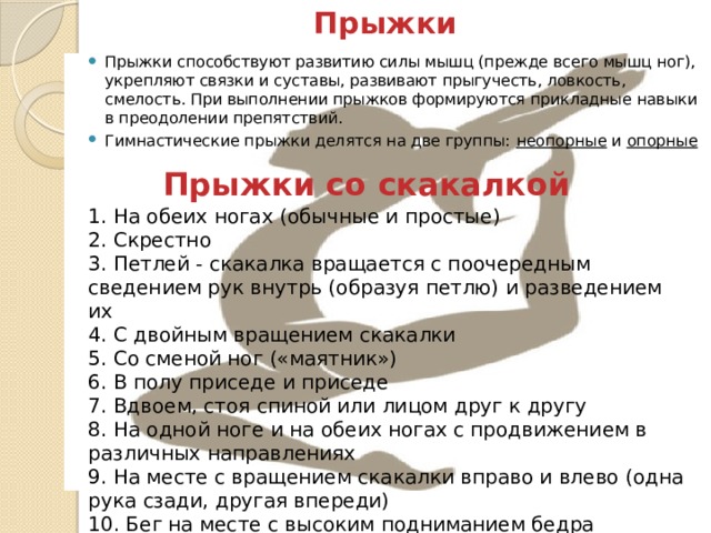 Прыжки Прыжки способствуют развитию силы мышц (прежде всего мышц ног), укрепляют связки и суставы, развивают прыгучесть, ловкость, смелость. При выполнении прыжков формируются прикладные навыки в преодолении препятствий. Гимнастические прыжки делятся на две группы:  неопорные  и  опорные   Прыжки со скакалкой 1. На обеих ногах (обычные и простые) 2. Скрестно 3. Петлей - скакалка вращается с поочередным сведением рук внутрь (образуя петлю) и разведением их 4. С двойным вращением скакалки 5. Со сменой ног («маятник») 6. В полу приседе и приседе 7. Вдвоем, стоя спиной или лицом друг к другу 8. На одной ноге и на обеих ногах с продвижением в различных направлениях 9. На месте с вращением скакалки вправо и влево (одна рука сзади, другая впереди) 10. Бег на месте с высоким подниманием бедра 