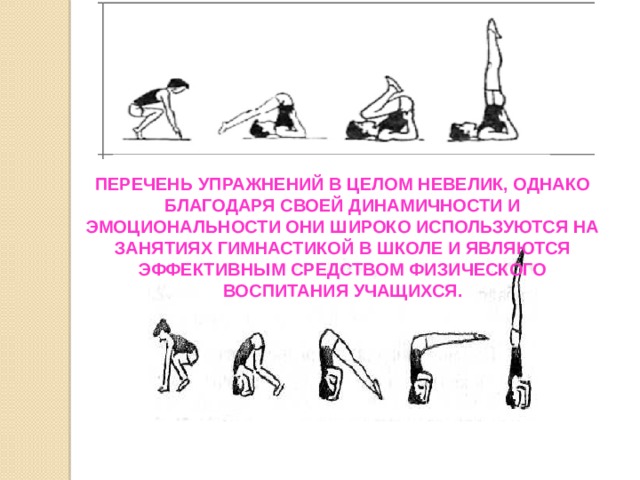 Перечень упражнений в целом невелик, однако благодаря своей динамичности и эмоциональности они широко используются на занятиях гимнастикой в школе и являются эффективным средством физического воспитания учащихся. 