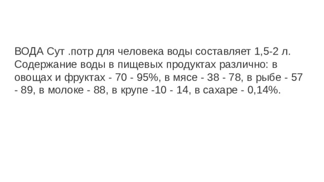 ВОДА Сут .потр для человека воды составляет 1,5-2 л. Содержание воды в пищевых продуктах различно: в овощах и фруктах - 70 - 95%, в мясе - 38 - 78, в рыбе - 57 - 89, в молоке - 88, в крупе -10 - 14, в сахаре - 0,14%. 
