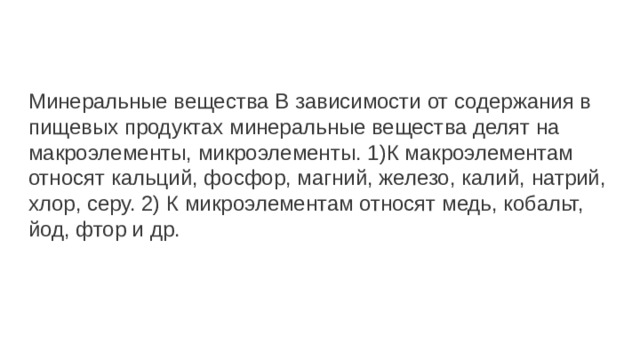 Минеральные вещества В зависимости от содержания в пищевых продуктах минеральные вещества делят на макроэлементы, микроэлементы. 1)К макроэлементам относят кальций, фосфор, магний, железо, калий, натрий, хлор, серу. 2) К микроэлементам относят медь, кобальт, йод, фтор и др. 