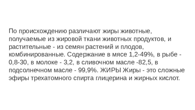 По происхождению различают жиры животные, получаемые из жировой ткани животных продуктов, и растительные - из семян растений и плодов, комбинированные. Содержание в мясе 1,2-49%, в рыбе - 0,8-30, в молоке - 3,2, в сливочном масле -82,5, в подсолнечном масле - 99,9%. ЖИРЫ Жиры - это сложные эфиры трехатомного спирта глицерина и жирных кислот. 