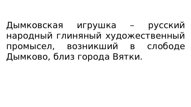 Дымковская игрушка – русский народный глиняный художественный промысел, возникший в слободе Дымково, близ города Вятки. 