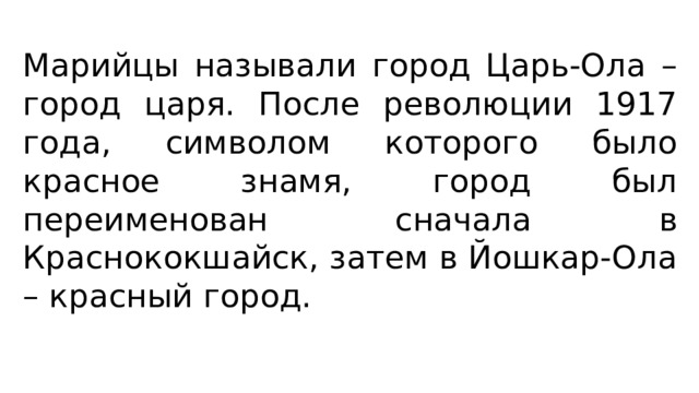Марийцы называли город Царь-Ола – город царя. После революции 1917 года, символом которого было красное знамя, город был переименован сначала в Краснококшайск, затем в Йошкар-Ола – красный город. 