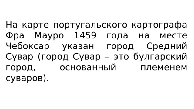 На карте португальского картографа Фра Мауро 1459 года на месте Чебоксар указан город Средний Сувар (город Сувар – это булгарский город, основанный племенем суваров). 